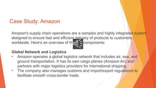Case Study: Amazon
Amazon's supply chain operations are a complex and highly integrated system
designed to ensure fast and efficient delivery of products to customers
worldwide. Here's an overview of the key components:
Global Network and Logistics
• Amazon operates a global logistics network that includes air, sea, and
ground transportation. It has its own cargo planes (Amazon Air) and
partners with major logistics providers for international shipping.
• The company also manages customs and import/export regulations to
facilitate smooth cross-border trade.
 