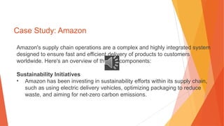 Case Study: Amazon
Amazon's supply chain operations are a complex and highly integrated system
designed to ensure fast and efficient delivery of products to customers
worldwide. Here's an overview of the key components:
Sustainability Initiatives
• Amazon has been investing in sustainability efforts within its supply chain,
such as using electric delivery vehicles, optimizing packaging to reduce
waste, and aiming for net-zero carbon emissions.
 
