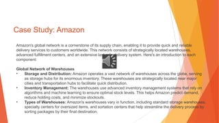 Case Study: Amazon
Amazon's global network is a cornerstone of its supply chain, enabling it to provide quick and reliable
delivery services to customers worldwide. This network consists of strategically located warehouses,
advanced fulfillment centers, and an extensive last-mile delivery system. Here's an introduction to each
component:
Global Network of Warehouses
• Storage and Distribution: Amazon operates a vast network of warehouses across the globe, serving
as storage hubs for its enormous inventory. These warehouses are strategically located near major
cities and transportation hubs to facilitate quick distribution.
• Inventory Management: The warehouses use advanced inventory management systems that rely on
algorithms and machine learning to ensure optimal stock levels. This helps Amazon predict demand,
reduce holding costs, and minimize stockouts.
• Types of Warehouses: Amazon's warehouses vary in function, including standard storage warehouses,
specialty centers for oversized items, and sortation centers that help streamline the delivery process by
sorting packages by their final destination.
 