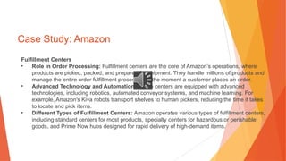Case Study: Amazon
Fulfillment Centers
• Role in Order Processing: Fulfillment centers are the core of Amazon’s operations, where
products are picked, packed, and prepared for shipment. They handle millions of products and
manage the entire order fulfillment process from the moment a customer places an order.
• Advanced Technology and Automation: These centers are equipped with advanced
technologies, including robotics, automated conveyor systems, and machine learning. For
example, Amazon's Kiva robots transport shelves to human pickers, reducing the time it takes
to locate and pick items.
• Different Types of Fulfillment Centers: Amazon operates various types of fulfillment centers,
including standard centers for most products, specialty centers for hazardous or perishable
goods, and Prime Now hubs designed for rapid delivery of high-demand items.
 