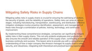 Mitigating Safety Risks in Supply Chains
Mitigating safety risks in supply chains is crucial for ensuring the well-being of workers,
the security of goods, and the reliability of operations. Safety risks can arise at various
stages, including manufacturing, transportation, warehousing, and distribution. Effective
mitigation strategies involve proactive identification, assessment, and management of
these risks through a combination of policies, training, technology, and continuous
improvement.
By implementing these comprehensive strategies, companies can significantly mitigate
safety risks in their supply chains. This not only protects employees and products but
also ensures the smooth and reliable operation of the supply chain, contributing to overall
business continuity and success. This lesson aims to provide you with a comprehensive
understanding of how a major company like Amazon manages its supply chain's safety,
security, and robustness, integrating both theoretical and practical learning experiences.
 