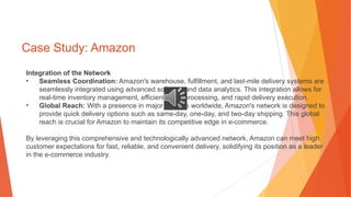 Case Study: Amazon
Integration of the Network
• Seamless Coordination: Amazon's warehouse, fulfillment, and last-mile delivery systems are
seamlessly integrated using advanced software and data analytics. This integration allows for
real-time inventory management, efficient order processing, and rapid delivery execution.
• Global Reach: With a presence in major markets worldwide, Amazon's network is designed to
provide quick delivery options such as same-day, one-day, and two-day shipping. This global
reach is crucial for Amazon to maintain its competitive edge in e-commerce.
By leveraging this comprehensive and technologically advanced network, Amazon can meet high
customer expectations for fast, reliable, and convenient delivery, solidifying its position as a leader
in the e-commerce industry.
 