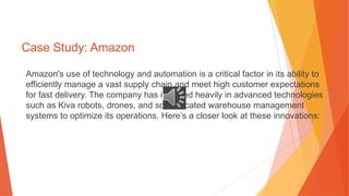 Case Study: Amazon
Amazon's use of technology and automation is a critical factor in its ability to
efficiently manage a vast supply chain and meet high customer expectations
for fast delivery. The company has invested heavily in advanced technologies
such as Kiva robots, drones, and sophisticated warehouse management
systems to optimize its operations. Here’s a closer look at these innovations:
 