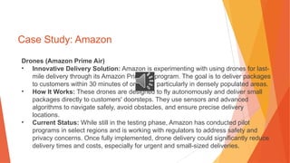 Case Study: Amazon
Drones (Amazon Prime Air)
• Innovative Delivery Solution: Amazon is experimenting with using drones for last-
mile delivery through its Amazon Prime Air program. The goal is to deliver packages
to customers within 30 minutes of ordering, particularly in densely populated areas.
• How It Works: These drones are designed to fly autonomously and deliver small
packages directly to customers' doorsteps. They use sensors and advanced
algorithms to navigate safely, avoid obstacles, and ensure precise delivery
locations.
• Current Status: While still in the testing phase, Amazon has conducted pilot
programs in select regions and is working with regulators to address safety and
privacy concerns. Once fully implemented, drone delivery could significantly reduce
delivery times and costs, especially for urgent and small-sized deliveries.
 