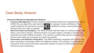 Case Study: Amazon
Advanced Warehouse Management Systems
• Inventory Management: Amazon employs sophisticated warehouse management systems
(WMS) that use algorithms and machine learning to manage inventory efficiently. These
systems optimize the placement of products within fulfillment centers, ensuring that high-
demand items are easily accessible.
• Real-Time Data and Analytics: The WMS provides real-time data on inventory levels, order
status, and product location, allowing Amazon to quickly adapt to changes in demand and
streamline the order fulfillment process. This real-time visibility helps prevent stockouts and
ensures that orders are processed as quickly as possible.
• Automation and Robotics Integration: The WMS seamlessly integrates with robotics and
other automation technologies within the fulfillment centers. For example, it coordinates the
movement of Kiva robots and other automated systems to ensure smooth operations and
minimize human intervention.
 