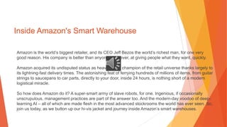 Inside Amazon's Smart Warehouse
Amazon is the world’s biggest retailer, and its CEO Jeff Bezos the world’s richest man, for one very
good reason. His company is better than anyone else, ever, at giving people what they want, quickly.
Amazon acquired its undisputed status as heavyweight champion of the retail universe thanks largely to
its lightning-fast delivery times. The astonishing feat of ferrying hundreds of millions of items, from guitar
strings to saucepans to car parts, directly to your door, inside 24 hours, is nothing short of a modern
logistical miracle.
So how does Amazon do it? A super-smart army of slave robots, for one. Ingenious, if occasionally
unscrupulous, management practices are part of the answer too. And the modern-day voodoo of deep-
learning AI – all of which are made flesh in the most advanced stockrooms the world has ever seen. So,
join us today, as we button up our hi-vis jacket and journey inside Amazon’s smart warehouses.
 