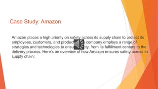 Case Study: Amazon
Amazon places a high priority on safety across its supply chain to protect its
employees, customers, and products. The company employs a range of
strategies and technologies to ensure safety, from its fulfillment centers to the
delivery process. Here’s an overview of how Amazon ensures safety across its
supply chain:
 