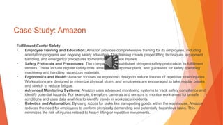 Case Study: Amazon
Fulfillment Center Safety
• Employee Training and Education: Amazon provides comprehensive training for its employees, including
orientation programs and ongoing safety education. This training covers proper lifting techniques, equipment
handling, and emergency procedures to minimize workplace injuries.
• Safety Protocols and Procedures: The company has established stringent safety protocols in its fulfillment
centers. These include regular safety drills, emergency response plans, and guidelines for safely operating
machinery and handling hazardous materials.
• Ergonomics and Health: Amazon focuses on ergonomic design to reduce the risk of repetitive strain injuries.
Workstations are designed to minimize physical strain, and employees are encouraged to take regular breaks
and stretch to reduce fatigue.
• Advanced Monitoring Systems: Amazon uses advanced monitoring systems to track safety compliance and
identify potential hazards. For example, it employs cameras and sensors to monitor work areas for unsafe
conditions and uses data analytics to identify trends in workplace incidents.
• Robotics and Automation: By using robots for tasks like transporting goods within the warehouse, Amazon
reduces the need for employees to perform physically demanding and potentially hazardous tasks. This
minimizes the risk of injuries related to heavy lifting or repetitive movements.
 