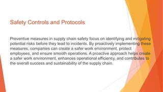 Safety Controls and Protocols
Preventive measures in supply chain safety focus on identifying and mitigating
potential risks before they lead to incidents. By proactively implementing these
measures, companies can create a safer work environment, protect
employees, and ensure smooth operations. A proactive approach helps create
a safer work environment, enhances operational efficiency, and contributes to
the overall success and sustainability of the supply chain.
 