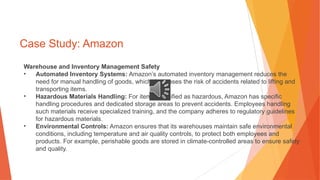 Case Study: Amazon
Warehouse and Inventory Management Safety
• Automated Inventory Systems: Amazon’s automated inventory management reduces the
need for manual handling of goods, which decreases the risk of accidents related to lifting and
transporting items.
• Hazardous Materials Handling: For items classified as hazardous, Amazon has specific
handling procedures and dedicated storage areas to prevent accidents. Employees handling
such materials receive specialized training, and the company adheres to regulatory guidelines
for hazardous materials.
• Environmental Controls: Amazon ensures that its warehouses maintain safe environmental
conditions, including temperature and air quality controls, to protect both employees and
products. For example, perishable goods are stored in climate-controlled areas to ensure safety
and quality.
 