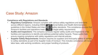 Case Study: Amazon
Compliance with Regulations and Standards
• Regulatory Compliance: Amazon complies with various safety regulations and standards
across different regions, including OSHA (Occupational Safety and Health Administration)
guidelines in the United States and international safety standards. This compliance ensures that
Amazon's facilities and operations meet or exceed legal safety requirements.
• Audits and Inspections: The company conducts regular safety audits and inspections of its
facilities and operations to identify and address potential safety hazards. These audits help
ensure ongoing compliance with safety regulations and internal policies.
• Supplier Safety Requirements: Amazon requires its suppliers and third-party sellers to adhere
to safety standards as part of its Supplier Code of Conduct. This includes compliance with local
labor laws, safe working conditions, and proper handling of products.
 