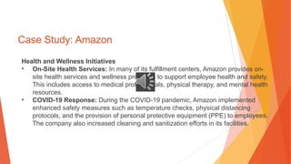 Case Study: Amazon
Health and Wellness Initiatives
• On-Site Health Services: In many of its fulfillment centers, Amazon provides on-
site health services and wellness programs to support employee health and safety.
This includes access to medical professionals, physical therapy, and mental health
resources.
• COVID-19 Response: During the COVID-19 pandemic, Amazon implemented
enhanced safety measures such as temperature checks, physical distancing
protocols, and the provision of personal protective equipment (PPE) to employees.
The company also increased cleaning and sanitization efforts in its facilities.
 