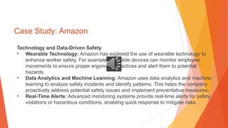 Case Study: Amazon
Technology and Data-Driven Safety
• Wearable Technology: Amazon has explored the use of wearable technology to
enhance worker safety. For example, wearable devices can monitor employee
movements to ensure proper ergonomic practices and alert them to potential
hazards.
• Data Analytics and Machine Learning: Amazon uses data analytics and machine
learning to analyze safety incidents and identify patterns. This helps the company
proactively address potential safety issues and implement preventative measures.
• Real-Time Alerts: Advanced monitoring systems provide real-time alerts for safety
violations or hazardous conditions, enabling quick response to mitigate risks.
 