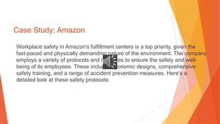 Case Study: Amazon
Workplace safety in Amazon's fulfillment centers is a top priority, given the
fast-paced and physically demanding nature of the environment. The company
employs a variety of protocols and initiatives to ensure the safety and well-
being of its employees. These include ergonomic designs, comprehensive
safety training, and a range of accident prevention measures. Here's a
detailed look at these safety protocols:
 