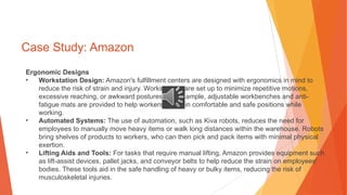 Case Study: Amazon
Ergonomic Designs
• Workstation Design: Amazon's fulfillment centers are designed with ergonomics in mind to
reduce the risk of strain and injury. Workstations are set up to minimize repetitive motions,
excessive reaching, or awkward postures. For example, adjustable workbenches and anti-
fatigue mats are provided to help workers maintain comfortable and safe positions while
working.
• Automated Systems: The use of automation, such as Kiva robots, reduces the need for
employees to manually move heavy items or walk long distances within the warehouse. Robots
bring shelves of products to workers, who can then pick and pack items with minimal physical
exertion.
• Lifting Aids and Tools: For tasks that require manual lifting, Amazon provides equipment such
as lift-assist devices, pallet jacks, and conveyor belts to help reduce the strain on employees'
bodies. These tools aid in the safe handling of heavy or bulky items, reducing the risk of
musculoskeletal injuries.
 