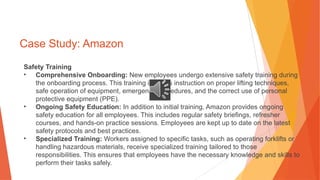 Case Study: Amazon
Safety Training
• Comprehensive Onboarding: New employees undergo extensive safety training during
the onboarding process. This training includes instruction on proper lifting techniques,
safe operation of equipment, emergency procedures, and the correct use of personal
protective equipment (PPE).
• Ongoing Safety Education: In addition to initial training, Amazon provides ongoing
safety education for all employees. This includes regular safety briefings, refresher
courses, and hands-on practice sessions. Employees are kept up to date on the latest
safety protocols and best practices.
• Specialized Training: Workers assigned to specific tasks, such as operating forklifts or
handling hazardous materials, receive specialized training tailored to those
responsibilities. This ensures that employees have the necessary knowledge and skills to
perform their tasks safely.
 