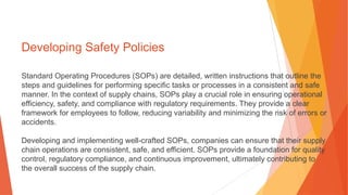 Developing Safety Policies
Standard Operating Procedures (SOPs) are detailed, written instructions that outline the
steps and guidelines for performing specific tasks or processes in a consistent and safe
manner. In the context of supply chains, SOPs play a crucial role in ensuring operational
efficiency, safety, and compliance with regulatory requirements. They provide a clear
framework for employees to follow, reducing variability and minimizing the risk of errors or
accidents.
Developing and implementing well-crafted SOPs, companies can ensure that their supply
chain operations are consistent, safe, and efficient. SOPs provide a foundation for quality
control, regulatory compliance, and continuous improvement, ultimately contributing to
the overall success of the supply chain.
 