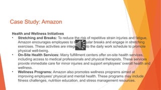 Case Study: Amazon
Health and Wellness Initiatives
• Stretching and Breaks: To reduce the risk of repetitive strain injuries and fatigue,
Amazon encourages employees to take regular breaks and engage in stretching
exercises. These activities are integrated into the daily work schedule to promote
physical well-being.
• On-Site Health Services: Many fulfillment centers offer on-site health services,
including access to medical professionals and physical therapists. These services
provide immediate care for minor injuries and support employees' overall health and
wellness.
• Wellness Programs: Amazon also promotes wellness programs aimed at
improving employees' physical and mental health. These programs may include
fitness challenges, nutrition education, and stress management resources.
 