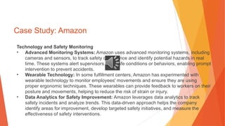 Case Study: Amazon
Technology and Safety Monitoring
• Advanced Monitoring Systems: Amazon uses advanced monitoring systems, including
cameras and sensors, to track safety compliance and identify potential hazards in real
time. These systems alert supervisors to unsafe conditions or behaviors, enabling prompt
intervention to prevent accidents.
• Wearable Technology: In some fulfillment centers, Amazon has experimented with
wearable technology to monitor employees' movements and ensure they are using
proper ergonomic techniques. These wearables can provide feedback to workers on their
posture and movements, helping to reduce the risk of strain or injury.
• Data Analytics for Safety Improvement: Amazon leverages data analytics to track
safety incidents and analyze trends. This data-driven approach helps the company
identify areas for improvement, develop targeted safety initiatives, and measure the
effectiveness of safety interventions.
 