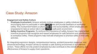 Case Study: Amazon
Engagement and Safety Culture
• Employee Involvement: Amazon actively involves employees in safety initiatives by
encouraging them to participate in safety committees and provide feedback on workplace
safety. This involvement fosters a culture of safety and accountability, where employees are
empowered to take an active role in maintaining a safe work environment.
• Safety Incentive Programs: To reinforce the importance of safety, Amazon has implemented
incentive programs that recognize and reward employees for safe behaviors and contributions
to workplace safety. These programs help motivate employees to prioritize safety in their daily
activities.
By integrating ergonomic designs, comprehensive training, accident prevention measures, and
advanced technology, Amazon strives to maintain a safe working environment in its fulfillment
centers. These efforts not only protect employees but also contribute to the overall efficiency and
effectiveness of Amazon's supply chain operations.
 