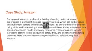 Case Study: Amazon
During peak seasons, such as the holiday shopping period, Amazon
experiences a significant increase in order volumes, which can add pressure
to its fulfillment centers and delivery operations. To ensure the safety and well-
being of its workforce during these high-demand times, Amazon implements a
series of enhanced health and safety measures. These measures include
increasing staffing levels, conducting safety drills, and enhancing monitoring
practices. Here’s how Amazon manages health and safety during peak
seasons:
 