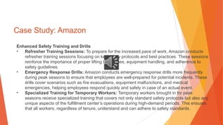 Case Study: Amazon
Enhanced Safety Training and Drills
• Refresher Training Sessions: To prepare for the increased pace of work, Amazon conducts
refresher training sessions focusing on key safety protocols and best practices. These sessions
reinforce the importance of proper lifting techniques, equipment handling, and adherence to
safety guidelines.
• Emergency Response Drills: Amazon conducts emergency response drills more frequently
during peak seasons to ensure that employees are well-prepared for potential incidents. These
drills cover scenarios such as fire evacuations, equipment malfunctions, and medical
emergencies, helping employees respond quickly and safely in case of an actual event.
• Specialized Training for Temporary Workers: Temporary workers brought in for peak
seasons receive specialized training that covers not only standard safety protocols but also any
unique aspects of the fulfillment center’s operations during high-demand periods. This ensures
that all workers, regardless of tenure, understand and can adhere to safety standards.
 