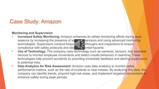 Case Study: Amazon
Monitoring and Supervision
• Increased Safety Monitoring: Amazon enhances its safety monitoring efforts during peak
seasons by increasing the presence of safety supervisors and using advanced monitoring
technologies. Supervisors conduct frequent walk-throughs and inspections to ensure
compliance with safety protocols and identify potential hazards.
• Use of Technology: The company uses technology such as cameras, sensors, and wearable
devices to monitor employee movements and detect unsafe behaviors in real-time. These
technologies help prevent accidents by providing immediate feedback and alerting supervisors
to potential risks.
• Data Analytics for Risk Assessment: Amazon uses data analytics to monitor safety
performance metrics, such as the rate of incidents or near-misses. By analyzing this data, the
company can identify trends, pinpoint high-risk areas, and implement targeted interventions to
enhance safety during peak periods.
 