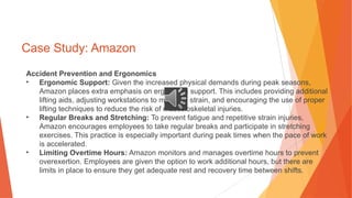Case Study: Amazon
Accident Prevention and Ergonomics
• Ergonomic Support: Given the increased physical demands during peak seasons,
Amazon places extra emphasis on ergonomic support. This includes providing additional
lifting aids, adjusting workstations to minimize strain, and encouraging the use of proper
lifting techniques to reduce the risk of musculoskeletal injuries.
• Regular Breaks and Stretching: To prevent fatigue and repetitive strain injuries,
Amazon encourages employees to take regular breaks and participate in stretching
exercises. This practice is especially important during peak times when the pace of work
is accelerated.
• Limiting Overtime Hours: Amazon monitors and manages overtime hours to prevent
overexertion. Employees are given the option to work additional hours, but there are
limits in place to ensure they get adequate rest and recovery time between shifts.
 