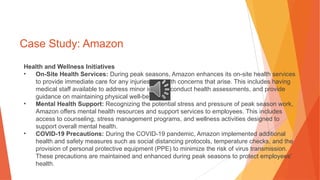 Case Study: Amazon
Health and Wellness Initiatives
• On-Site Health Services: During peak seasons, Amazon enhances its on-site health services
to provide immediate care for any injuries or health concerns that arise. This includes having
medical staff available to address minor injuries, conduct health assessments, and provide
guidance on maintaining physical well-being.
• Mental Health Support: Recognizing the potential stress and pressure of peak season work,
Amazon offers mental health resources and support services to employees. This includes
access to counseling, stress management programs, and wellness activities designed to
support overall mental health.
• COVID-19 Precautions: During the COVID-19 pandemic, Amazon implemented additional
health and safety measures such as social distancing protocols, temperature checks, and the
provision of personal protective equipment (PPE) to minimize the risk of virus transmission.
These precautions are maintained and enhanced during peak seasons to protect employees'
health.
 