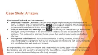 Case Study: Amazon
Continuous Feedback and Improvement
• Employee Feedback Channels: Amazon encourages employees to provide feedback on
safety conditions and any concerns they may have during peak seasons. This feedback is used
to make real-time adjustments and improvements to safety protocols.
• Safety Committees and Meetings: The company holds regular safety meetings and involves
employee safety committees in the discussion of safety issues and the development of
solutions. This collaborative approach helps ensure that safety measures are practical and
effective.
• Recognition and Incentives: To motivate adherence to safety practices, Amazon may
implement recognition programs that reward employees for maintaining high safety standards
and contributing to a safe work environment.
By implementing these enhanced health and safety measures during peak seasons, Amazon aims
to maintain a safe and supportive environment for its workforce, ensuring that both the increased
demand and employee well-being are effectively managed.
 