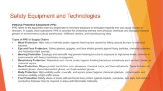 Safety Equipment and Technologies
Personal Protective Equipment (PPE)
PPE refers to the equipment worn by employees to minimize exposure to workplace hazards that can cause injuries or
illnesses. In supply chain operations, PPE is essential for protecting workers from physical, chemical, and biological hazards
present in environments such as warehouses, fulfillment centers, and manufacturing sites.
Types of PPE in Supply Chains
• Head Protection: Hard hats or helmets protect against head injuries caused by falling objects, bumps, or electrical
hazards.
• Eye and Face Protection: Safety glasses, goggles, and face shields protect against flying particles, chemical splashes,
and hazardous light sources.
• Hearing Protection: Earplugs and earmuffs help prevent hearing loss due to exposure to high noise levels, common in
environments with heavy machinery or equipment.
• Respiratory Protection: Respirators and masks protect against inhaling hazardous substances such as dust, fumes, or
chemical vapors.
• Hand Protection: Gloves protect hands from cuts, abrasions, chemical burns, and thermal hazards. Types include cut-
resistant gloves, chemical-resistant gloves, and heat-resistant gloves.
• Body Protection: High-visibility vests, coveralls, and aprons protect against chemical splashes, contaminants, and
enhance visibility in high-traffic areas.
• Foot Protection: Safety shoes or boots with reinforced toes protect against impacts, punctures, and slips. Anti-static or
conductive footwear may be required in areas with flammable materials.
 