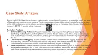 Case Study: Amazon
During the COVID-19 pandemic, Amazon implemented a range of specific measures to protect the health and safety
of its employees, customers, and partners. These measures were designed to reduce the risk of virus transmission
within fulfillment centers, during delivery operations, and in other areas of the supply chain. Here’s a detailed look at
Amazon’s COVID-19 specific safety measures:
Sanitation Practices
• Enhanced Cleaning Protocols: Amazon increased the frequency and thoroughness of cleaning and
disinfecting in all its facilities, including fulfillment centers, delivery stations, and offices. High-touch surfaces
such as doorknobs, handrails, workstations, and equipment are cleaned and disinfected regularly throughout
the day.
• Use of Disinfectant Fogging: In some facilities, Amazon introduced disinfectant fogging, a process that
involves using a fine mist of disinfectant to sanitize large areas. This method allows for the efficient and
comprehensive disinfection of spaces where manual cleaning may be challenging.
• Sanitizing Stations: Amazon installed additional hand sanitizing stations throughout its facilities, ensuring that
employees have easy access to hand sanitizer and disinfectant wipes. Employees are encouraged to sanitize
their hands frequently, especially before and after using shared equipment or touching common surfaces.
 