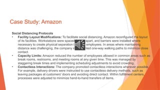 Case Study: Amazon
Social Distancing Protocols
• Facility Layout Modifications: To facilitate social distancing, Amazon reconfigured the layout
of its facilities. Workstations were spaced further apart, and barriers were installed where
necessary to create physical separation between employees. In areas where maintaining
distance was challenging, the company implemented one-way walking paths to minimize close
contact.
• Capacity Limits: Amazon reduced the number of employees allowed in common areas such as
break rooms, restrooms, and meeting rooms at any given time. This was managed by
staggering break times and implementing scheduling adjustments to avoid crowding.
• Contactless Interactions: The company promoted contactless interactions wherever possible.
For example, delivery drivers were instructed to use contactless delivery methods, such as
leaving packages at customers' doors and avoiding direct contact. Within fulfillment centers,
processes were adjusted to minimize hand-to-hand transfers of items.
 