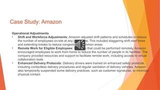 Case Study: Amazon
Operational Adjustments
• Shift and Workforce Adjustments: Amazon adjusted shift patterns and schedules to reduce
the number of employees on-site at any given time. This included staggering shift start times
and extending breaks to reduce congestion in common areas.
• Remote Work for Eligible Employees: For roles that could be performed remotely, Amazon
encouraged employees to work from home to reduce the number of people in its facilities. The
company provided resources and support to facilitate remote work, including access to virtual
collaboration tools.
• Enhanced Delivery Protocols: Delivery drivers were trained on enhanced safety protocols,
including contactless delivery procedures and regular sanitation of delivery vehicles. Amazon
also temporarily suspended some delivery practices, such as customer signatures, to minimize
physical contact.
 