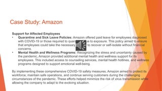 Case Study: Amazon
Support for Affected Employees
• Quarantine and Sick Leave Policies: Amazon offered paid leave for employees diagnosed
with COVID-19 or those required to quarantine due to exposure. This policy aimed to ensure
that employees could take the necessary time off to recover or self-isolate without financial
concerns.
• Mental Health and Wellness Programs: Recognizing the stress and uncertainty caused by
the pandemic, Amazon provided additional mental health and wellness support for its
employees. This included access to counseling services, mental health hotlines, and wellness
programs designed to support emotional well-being.
By implementing these comprehensive COVID-19 safety measures, Amazon aimed to protect its
workforce, maintain safe operations, and continue serving customers during the challenging
circumstances of the pandemic. These efforts helped minimize the risk of virus transmission while
allowing the company to adapt to the evolving situation.
 