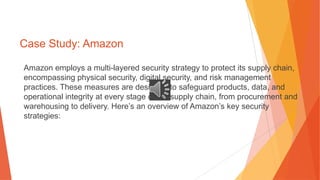 Case Study: Amazon
Amazon employs a multi-layered security strategy to protect its supply chain,
encompassing physical security, digital security, and risk management
practices. These measures are designed to safeguard products, data, and
operational integrity at every stage of the supply chain, from procurement and
warehousing to delivery. Here’s an overview of Amazon’s key security
strategies:
 