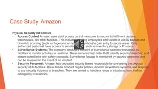 Case Study: Amazon
Physical Security in Facilities
• Access Control: Amazon uses strict access control measures to secure its fulfillment centers,
warehouses, and other facilities. This includes requiring employees and visitors to use ID badges and
biometric scanning (such as fingerprint or facial recognition) to gain entry to secure areas. Only
authorized personnel have access to sensitive zones, such as inventory storage or IT rooms.
• Surveillance Systems: The company employs a network of surveillance cameras throughout its
facilities to monitor activities in real-time. These cameras help deter theft, identify security breaches, and
ensure compliance with safety protocols. Surveillance footage is monitored by security personnel and
can be reviewed in the event of an incident.
• Security Personnel: Amazon has dedicated security teams responsible for overseeing the physical
security of its facilities. These teams conduct regular patrols, monitor surveillance systems, and respond
to any security incidents or breaches. They are trained to handle a range of situations, from theft to
emergency evacuations.
 