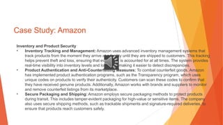 Case Study: Amazon
Inventory and Product Security
• Inventory Tracking and Management: Amazon uses advanced inventory management systems that
track products from the moment they arrive at a facility until they are shipped to customers. This tracking
helps prevent theft and loss, ensuring that every item is accounted for at all times. The system provides
real-time visibility into inventory levels and locations, making it easier to detect discrepancies.
• Product Authentication and Anti-Counterfeiting Measures: To combat counterfeit goods, Amazon
has implemented product authentication programs, such as the Transparency program, which uses
unique codes on products to verify their authenticity. Customers can scan these codes to confirm that
they have received genuine products. Additionally, Amazon works with brands and suppliers to monitor
and remove counterfeit listings from its marketplace.
• Secure Packaging and Shipping: Amazon employs secure packaging methods to protect products
during transit. This includes tamper-evident packaging for high-value or sensitive items. The company
also uses secure shipping methods, such as trackable shipments and signature-required deliveries, to
ensure that products reach customers safely.
 