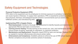Safety Equipment and Technologies
Personal Protective Equipment (PPE)
PPE refers to the equipment worn by employees to minimize exposure to workplace hazards that
can cause injuries or illnesses. In supply chain operations, PPE is essential for protecting workers
from physical, chemical, and biological hazards present in environments such as warehouses,
fulfillment centers, and manufacturing sites.
Implementing PPE in Supply Chains
• Risk Assessment: Conduct a thorough risk assessment to identify hazards and determine the
appropriate PPE for each task or environment.
• Training and Fit Testing: Provide training on the correct use, care, and maintenance of PPE.
Ensure proper fit testing, especially for respirators, to maximize protection.
• Maintenance and Replacement: Regularly inspect PPE for wear and damage. Replace PPE
as needed to maintain effectiveness and ensure worker safety.
• Enforcement and Compliance: Establish policies to enforce the use of PPE where required.
Monitor compliance and provide corrective actions if necessary.
 