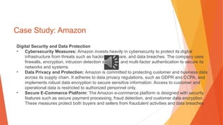 Case Study: Amazon
Digital Security and Data Protection
• Cybersecurity Measures: Amazon invests heavily in cybersecurity to protect its digital
infrastructure from threats such as hacking, malware, and data breaches. The company uses
firewalls, encryption, intrusion detection systems, and multi-factor authentication to secure its
networks and systems.
• Data Privacy and Protection: Amazon is committed to protecting customer and business data
across its supply chain. It adheres to data privacy regulations, such as GDPR and CCPA, and
implements robust data encryption to secure sensitive information. Access to customer and
operational data is restricted to authorized personnel only.
• Secure E-Commerce Platform: The Amazon e-commerce platform is designed with security
features such as secure payment processing, fraud detection, and customer data encryption.
These measures protect both buyers and sellers from fraudulent activities and data breaches.
 