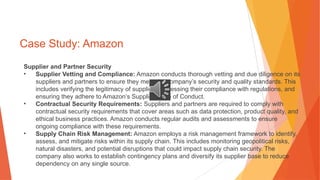 Case Study: Amazon
Supplier and Partner Security
• Supplier Vetting and Compliance: Amazon conducts thorough vetting and due diligence on its
suppliers and partners to ensure they meet the company’s security and quality standards. This
includes verifying the legitimacy of suppliers, assessing their compliance with regulations, and
ensuring they adhere to Amazon’s Supplier Code of Conduct.
• Contractual Security Requirements: Suppliers and partners are required to comply with
contractual security requirements that cover areas such as data protection, product quality, and
ethical business practices. Amazon conducts regular audits and assessments to ensure
ongoing compliance with these requirements.
• Supply Chain Risk Management: Amazon employs a risk management framework to identify,
assess, and mitigate risks within its supply chain. This includes monitoring geopolitical risks,
natural disasters, and potential disruptions that could impact supply chain security. The
company also works to establish contingency plans and diversify its supplier base to reduce
dependency on any single source.
 