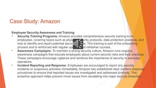 Case Study: Amazon
Employee Security Awareness and Training
• Security Training Programs: Amazon provides comprehensive security training to its
employees, covering topics such as physical security protocols, data protection practices, and
how to identify and report potential security threats. This training is part of the onboarding
process and is reinforced with regular updates and refresher courses.
• Awareness Campaigns: To maintain a strong security culture, Amazon runs ongoing
awareness campaigns that educate employees about current security risks and best practices.
These campaigns encourage vigilance and reinforce the importance of security in everyday
operations.
• Incident Reporting and Response: Employees are encouraged to report any security
incidents or suspicious activities immediately. Amazon has established clear incident response
procedures to ensure that reported issues are investigated and addressed promptly. This
proactive approach helps prevent minor issues from escalating into major security breaches.
 