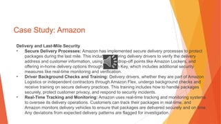 Case Study: Amazon
Delivery and Last-Mile Security
• Secure Delivery Processes: Amazon has implemented secure delivery processes to protect
packages during the last mile. This includes requiring delivery drivers to verify the delivery
address and customer information, using secure drop-off points like Amazon Lockers, and
offering in-home delivery options through Amazon Key, which includes additional security
measures like real-time monitoring and verification.
• Driver Background Checks and Training: Delivery drivers, whether they are part of Amazon
Logistics or independent contractors through Amazon Flex, undergo background checks and
receive training on secure delivery practices. This training includes how to handle packages
securely, protect customer privacy, and respond to security incidents.
• Real-Time Tracking and Monitoring: Amazon uses real-time tracking and monitoring systems
to oversee its delivery operations. Customers can track their packages in real-time, and
Amazon monitors delivery vehicles to ensure that packages are delivered securely and on time.
Any deviations from expected delivery patterns are flagged for investigation.
 
