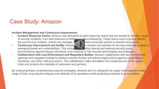 Case Study: Amazon
Incident Management and Continuous Improvement
• Incident Response Teams: Amazon has dedicated incident response teams that are trained to handle a range
of security incidents, from data breaches to theft and product tampering. These teams work to quickly identify
the source of an incident, contain any damage, and implement corrective actions to prevent recurrence.
• Continuous Improvement and Audits: Amazon regularly reviews and updates its security practices to adapt to
emerging threats and vulnerabilities. This includes conducting internal and external security audits,
benchmarking against industry standards, and investing in new security technologies and strategies.
• Collaboration with Law Enforcement and Regulatory Bodies: Amazon collaborates with law enforcement
agencies and regulatory bodies to address security threats and enforce legal actions against counterfeiters,
fraudsters, and other malicious actors. This collaboration helps strengthen the overall security of the supply
chain and protects the interests of customers and partners.
By employing these comprehensive security strategies, Amazon aims to safeguard its supply chain against a wide
range of risks, ensuring the integrity and reliability of its operations while protecting customer trust and safety.
 