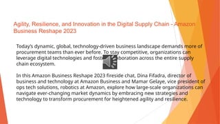 Agility, Resilience, and Innovation in the Digital Supply Chain - Amazon
Business Reshape 2023
Today’s dynamic, global, technology-driven business landscape demands more of
procurement teams than ever before. To stay competitive, organizations can
leverage digital technologies and foster collaboration across the entire supply
chain ecosystem.
In this Amazon Business Reshape 2023 fireside chat, Dina Fifadra, director of
business and technology at Amazon Business and Mamar Gelaye, vice president of
ops tech solutions, robotics at Amazon, explore how large-scale organizations can
navigate ever-changing market dynamics by embracing new strategies and
technology to transform procurement for heightened agility and resilience.
 