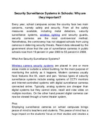 Security Surveillance Systems in Schools: Why are
                    they important?

Every year, school campuses across the country face two main
concerns, namely safety and security. From all the safety
measures available, including metal detectors, security
surveillance systems, wireless lighting and security guards,
security cameras are the most controversial method.
Nonetheless, the controversy has not stopped schools from using
cameras in deterring security threats. Recent data released by the
government show that the use of surveillance cameras in public
schools rose from 19 percent in year 2000 to 55 percent in 2008.

What Are Security Surveillance Systems?

Wireless camera security systems are placed in one or more
areas inside or outside a school building, for the main purpose of
monitoring the activity as it happens. Modern cameras usually
have features like tilt, zoom and pan. Various types of security
surveillance systems include analog systems of CCTV monitors
and Internet-controlled systems with digital surveillance cameras
connected online. Typically, analog systems are cheaper than
digital systems but they cannot store, recall and view video on
multiple monitors. On the other hand present digital cameras can
now be viewed through a home theater system.

Pros
Employing surveillance cameras on school campuses brings
peace of mind to teachers and students. This peace of mind has a
huge impact on the students’ focus on their studies and creates a
 