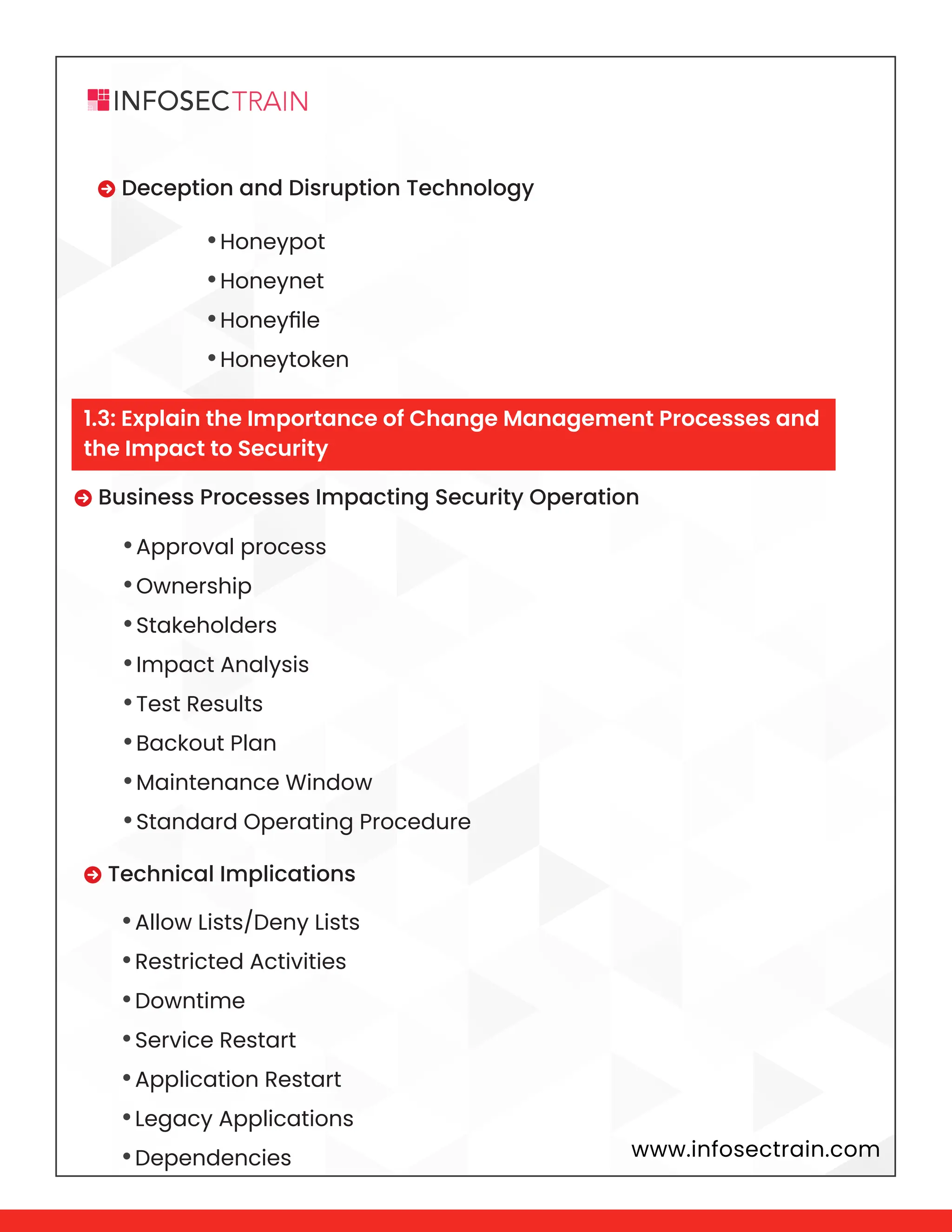 www.infosectrain.com
•Honeypot
•Honeynet
•Honeyfile
•Honeytoken
 Deception and Disruption Technology
 Business Processes Impacting Security Operation
 Technical Implications
•Approval process
•Ownership
•Stakeholders
•Impact Analysis
•Test Results
•Backout Plan
•Maintenance Window
•Standard Operating Procedure
•Allow Lists/Deny Lists
•Restricted Activities
•Downtime
•Service Restart
•Application Restart
•Legacy Applications
•Dependencies
1.3: Explain the Importance of Change Management Processes and
the Impact to Security
 