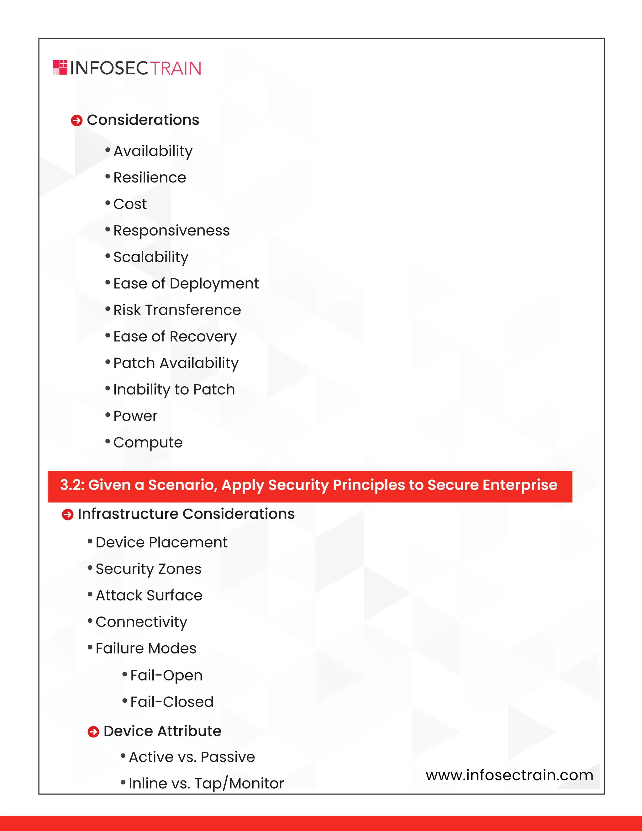 www.infosectrain.com
 Considerations
•Availability
•Resilience
•Cost
•Responsiveness
•Scalability
•Ease of Deployment
•Risk Transference
•Ease of Recovery
•Patch Availability
•Inability to Patch
•Power
•Compute
 Infrastructure Considerations
•Device Placement
•Security Zones
•Attack Surface
•Connectivity
•Failure Modes
 Device Attribute
•Fail-Open
•Fail-Closed
•Active vs. Passive
•Inline vs. Tap/Monitor
3.2: Given a Scenario, Apply Security Principles to Secure Enterprise
 