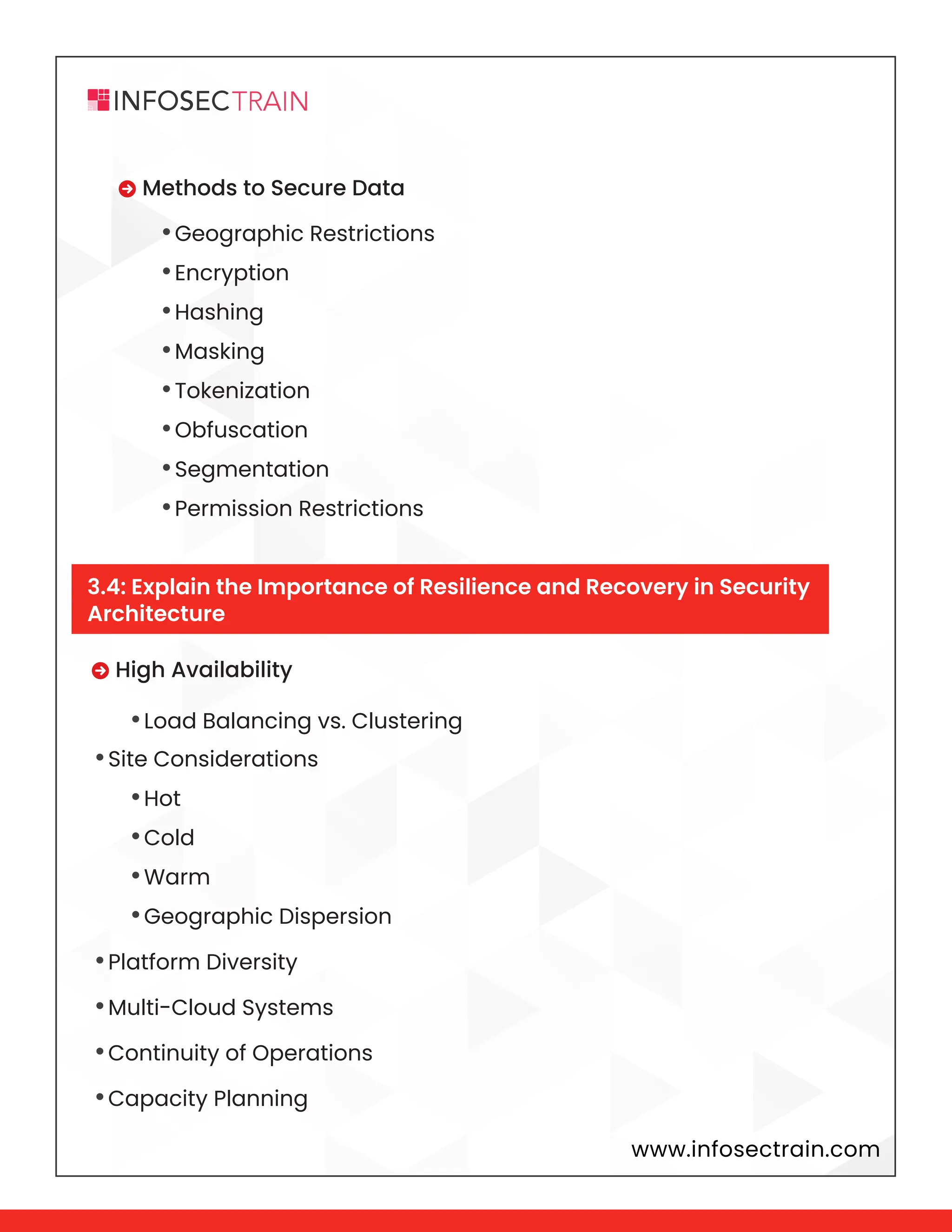 www.infosectrain.com
 High Availability
•Site Considerations
•Platform Diversity
•Multi-Cloud Systems
•Continuity of Operations
•Capacity Planning
 Methods to Secure Data
•Load Balancing vs. Clustering
•Hot
•Cold
•Warm
•Geographic Dispersion
•Geographic Restrictions
•Encryption
•Hashing
•Masking
•Tokenization
•Obfuscation
•Segmentation
•Permission Restrictions
3.4: Explain the Importance of Resilience and Recovery in Security
Architecture
 