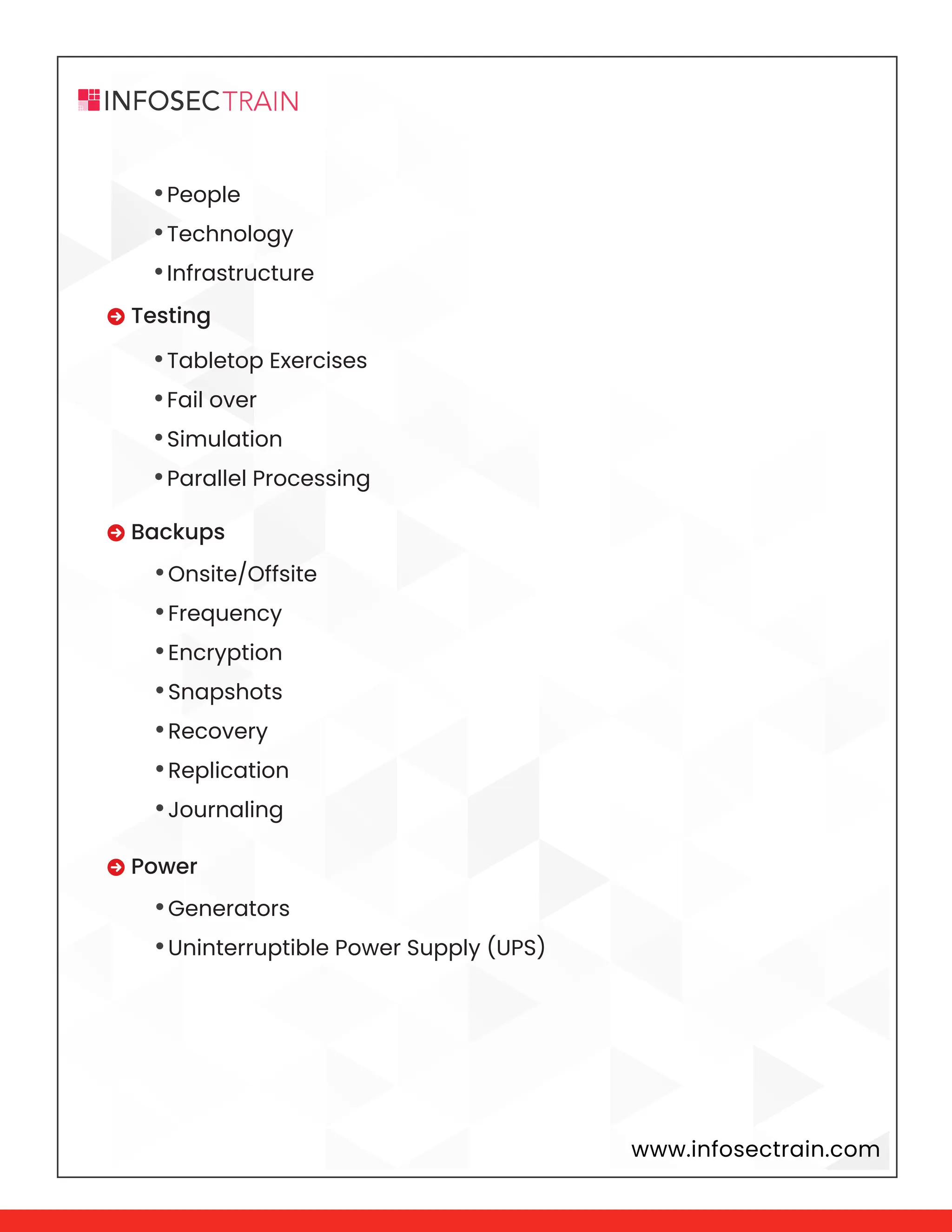 www.infosectrain.com
•People
•Technology
•Infrastructure
•Tabletop Exercises
•Fail over
•Simulation
•Parallel Processing
•Onsite/Offsite
•Frequency
•Encryption
•Snapshots
•Recovery
•Replication
•Journaling
•Generators
•Uninterruptible Power Supply (UPS)
 Testing
 Backups
 Power
 